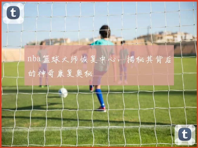 nba篮球大师恢复中心,揭秘其背后的神奇康复奥秘