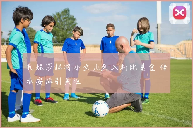 瓦妮莎拟将小女儿列入科比基金 传承安排引关注